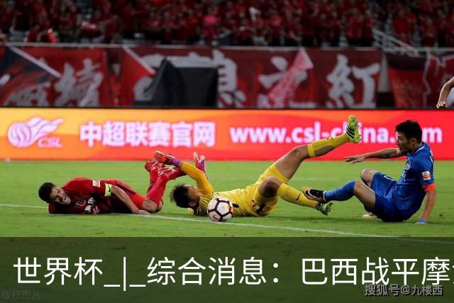 世界杯 | 综合消息：巴西战平摩洛哥 卡塔尔首获积分